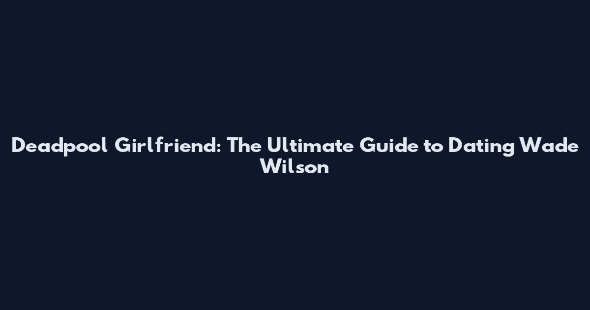 Deadpool Girlfriend: The Ultimate Guide to Dating Wade Wilson