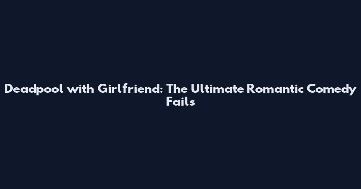 Deadpool with Girlfriend: The Ultimate Romantic Comedy Fails
