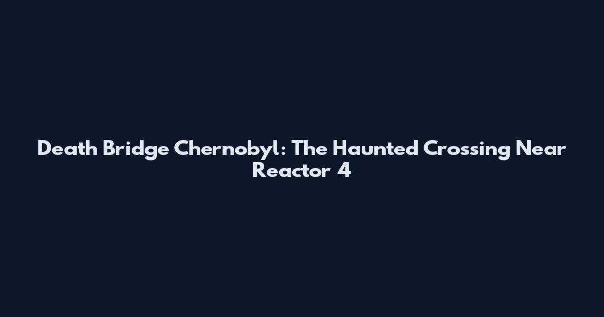 Death Bridge Chernobyl: The Haunted Crossing Near Reactor 4