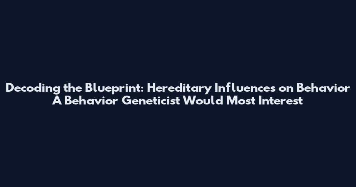 Decoding the Blueprint: Hereditary Influences on Behavior A Behavior Geneticist Would Most Interest