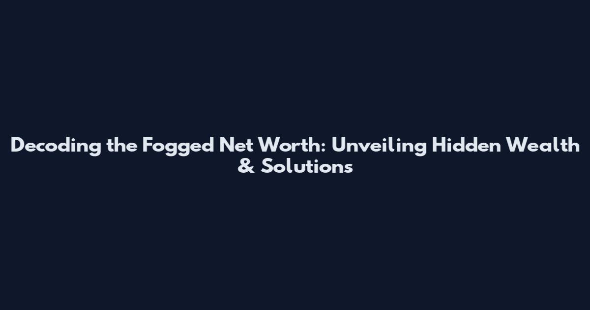 Decoding the Fogged Net Worth: Unveiling Hidden Wealth & Solutions