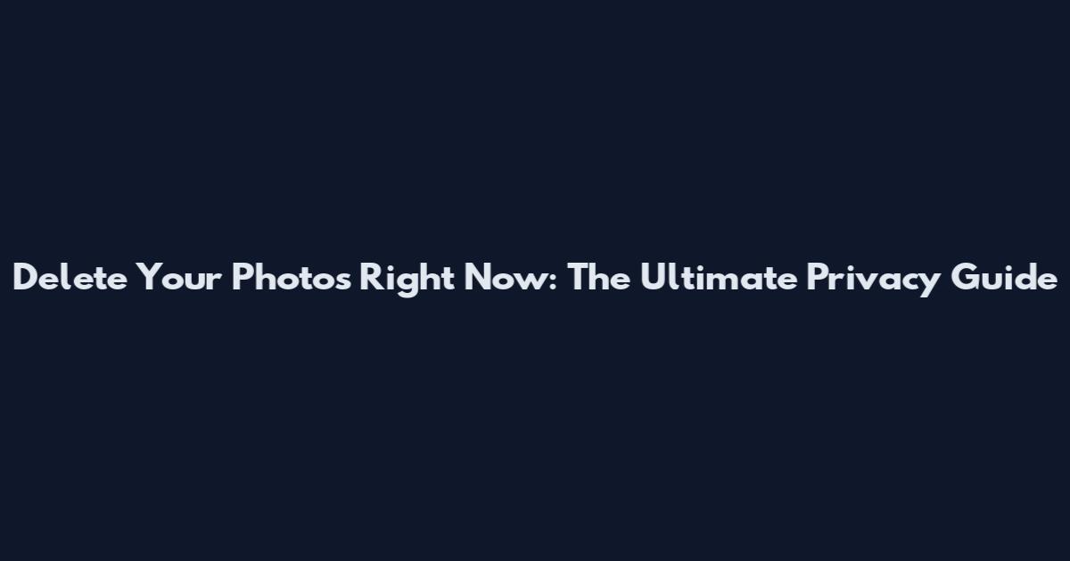Delete Your Photos Right Now: The Ultimate Privacy Guide