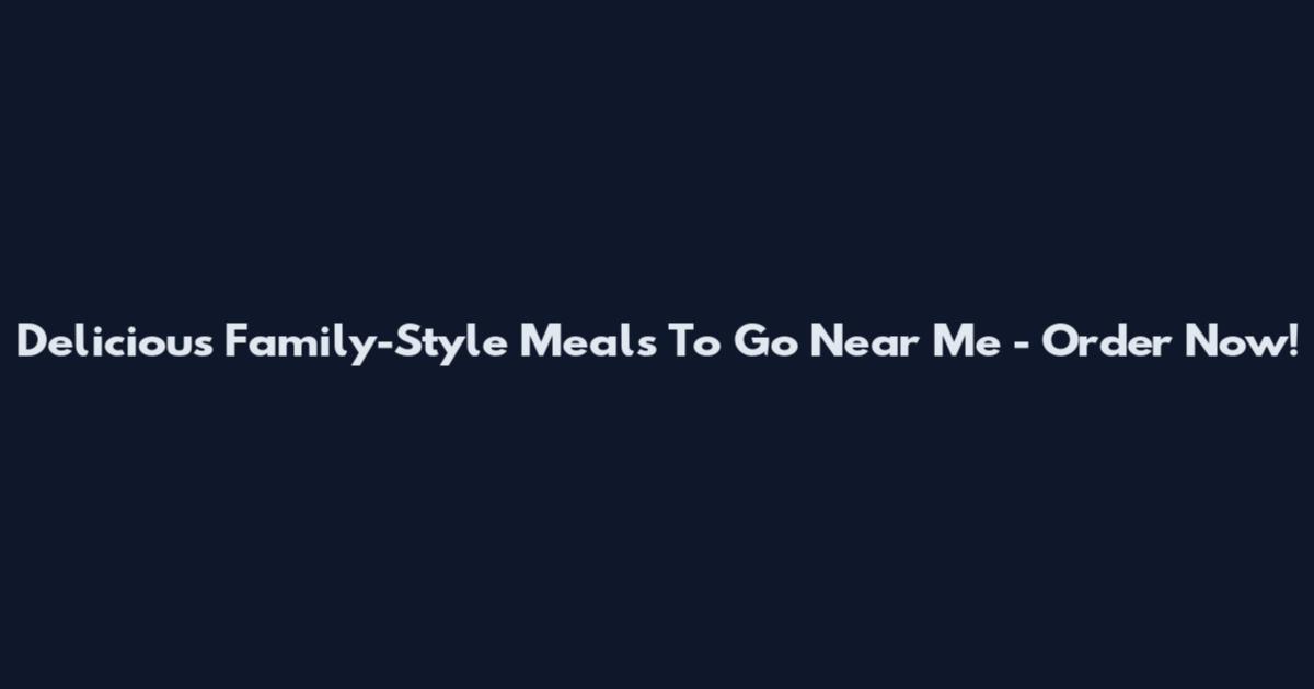 Delicious Family-Style Meals To Go Near Me - Order Now!