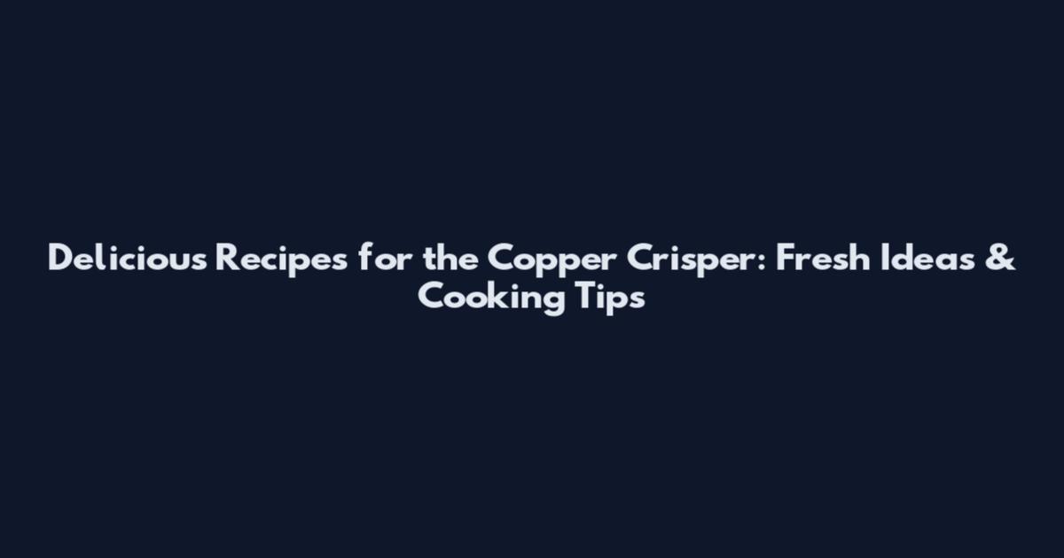 Delicious Recipes for the Copper Crisper: Fresh Ideas & Cooking Tips