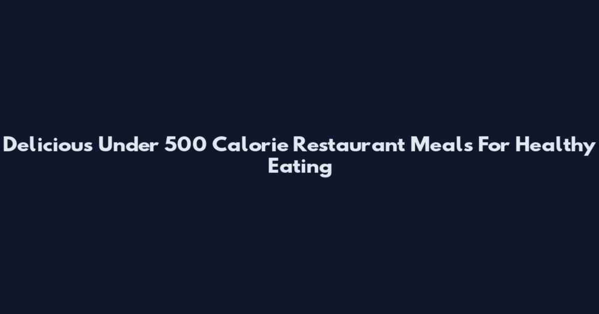 Delicious Under 500 Calorie Restaurant Meals For Healthy Eating