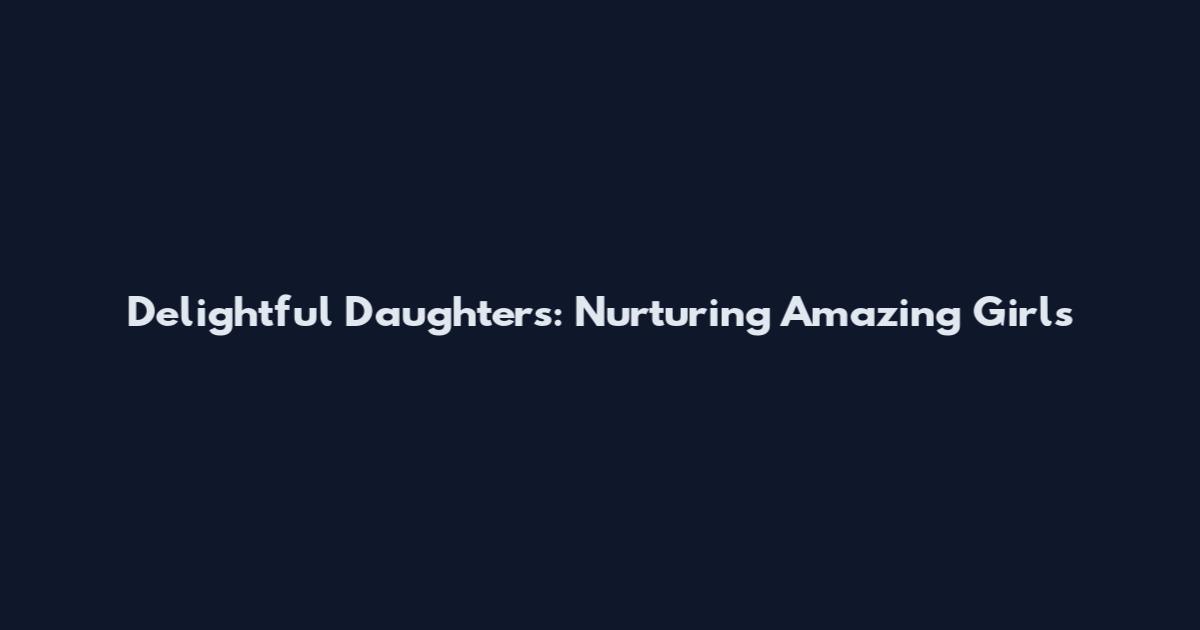 Delightful Daughters: Nurturing Amazing Girls
