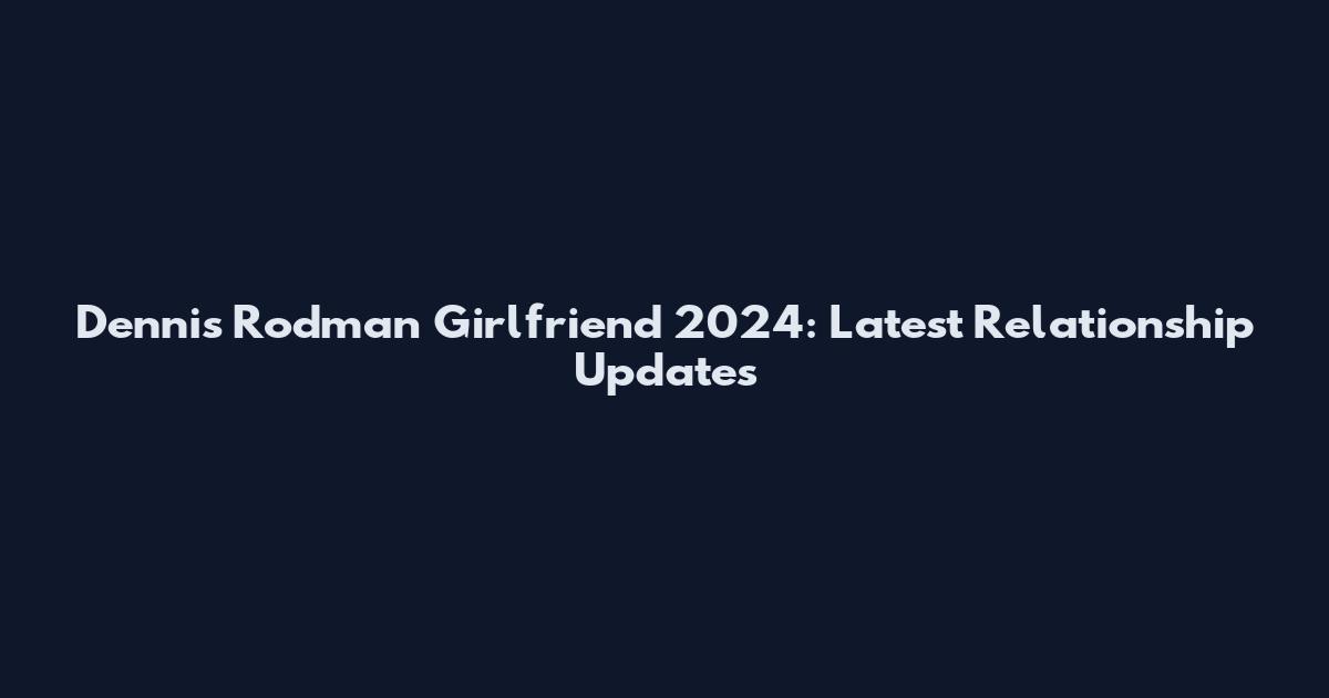 Dennis Rodman Girlfriend 2024: Latest Relationship Updates