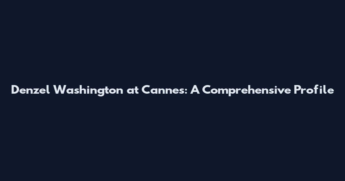 Denzel Washington at Cannes: A Comprehensive Profile
