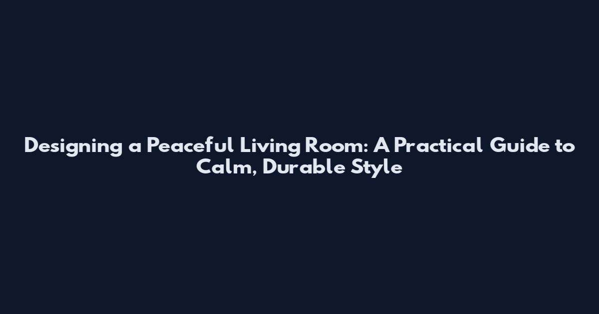 Designing a Peaceful Living Room: A Practical Guide to Calm, Durable Style
