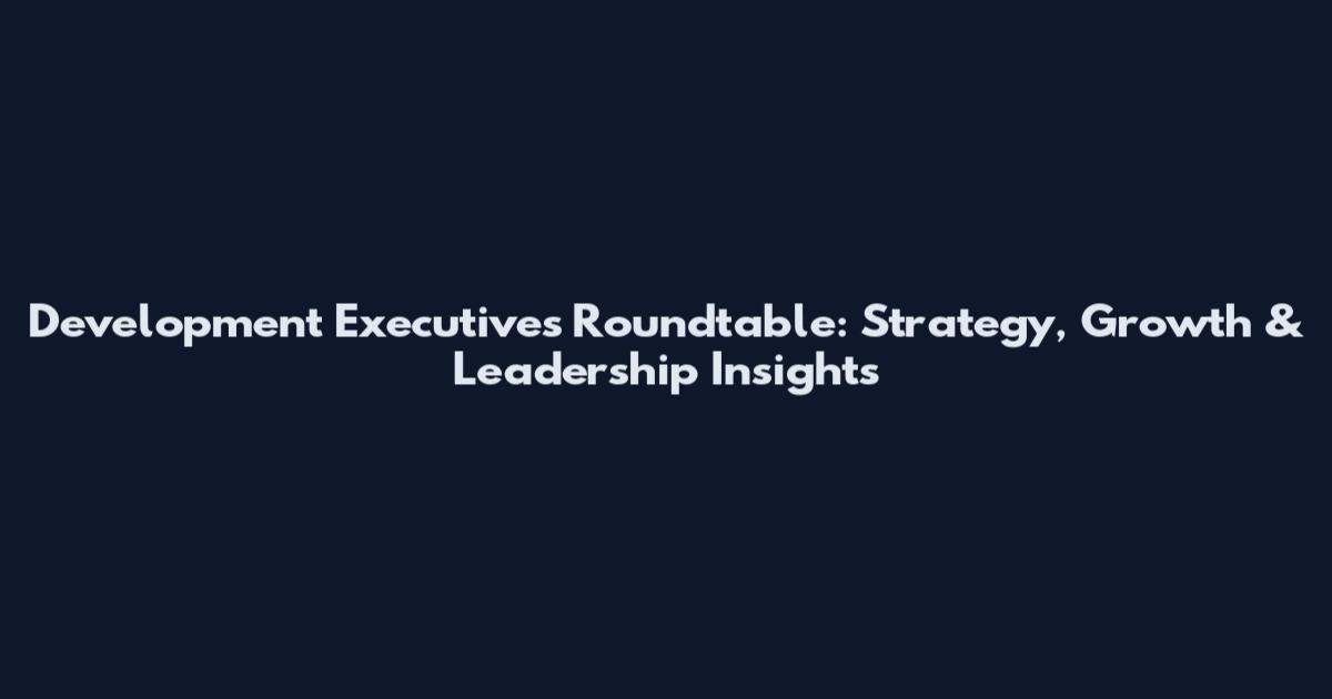 Development Executives Roundtable: Strategy, Growth & Leadership Insights