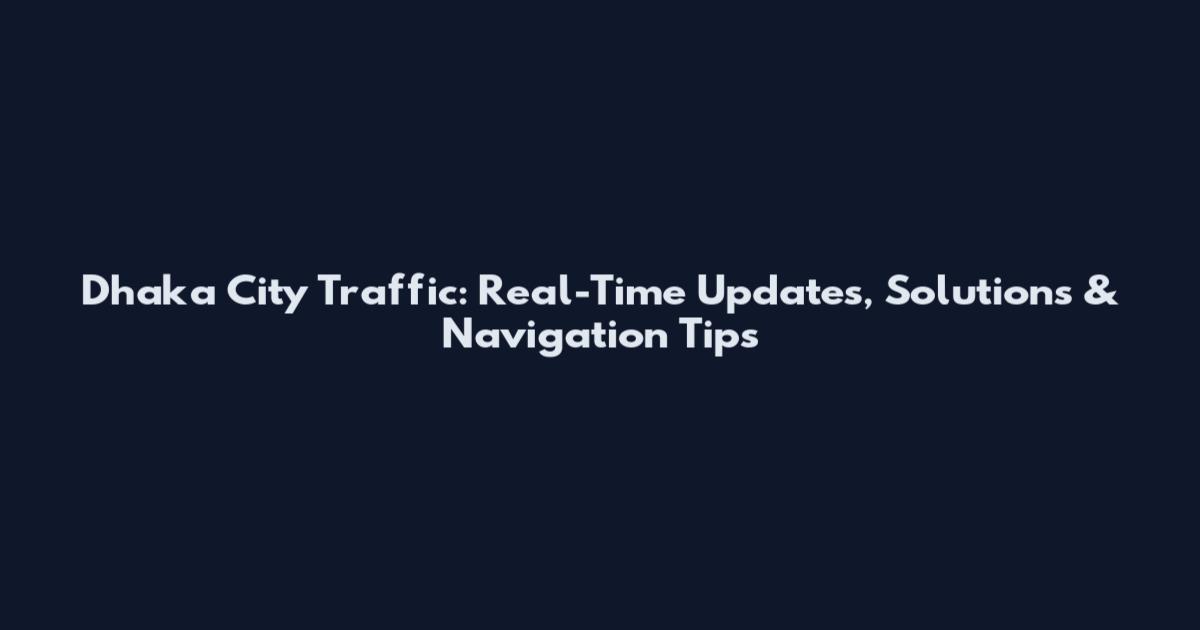 Dhaka City Traffic: Real-Time Updates, Solutions & Navigation Tips