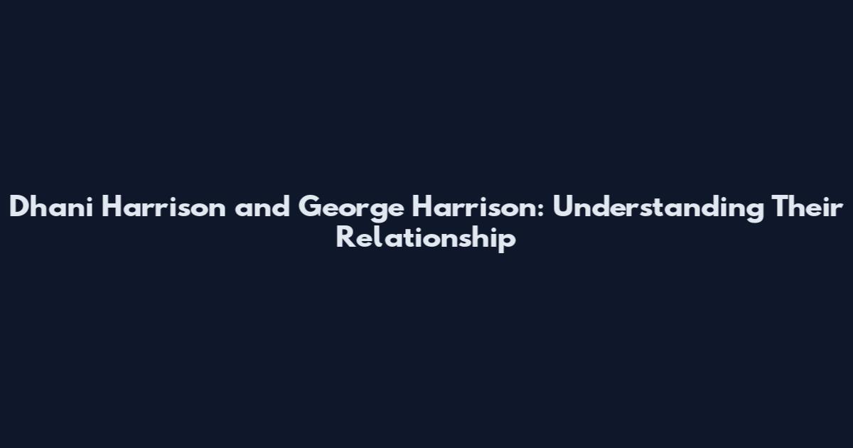 Dhani Harrison and George Harrison: Understanding Their Relationship