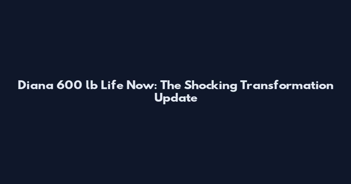 Diana 600 lb Life Now: The Shocking Transformation Update