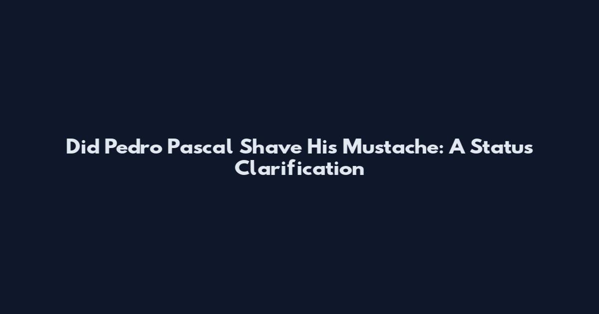 Did Pedro Pascal Shave His Mustache: A Status Clarification