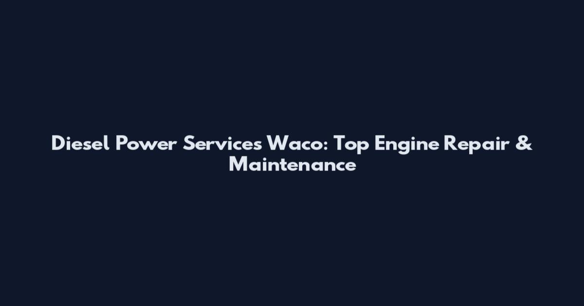 Diesel Power Services Waco: Top Engine Repair & Maintenance