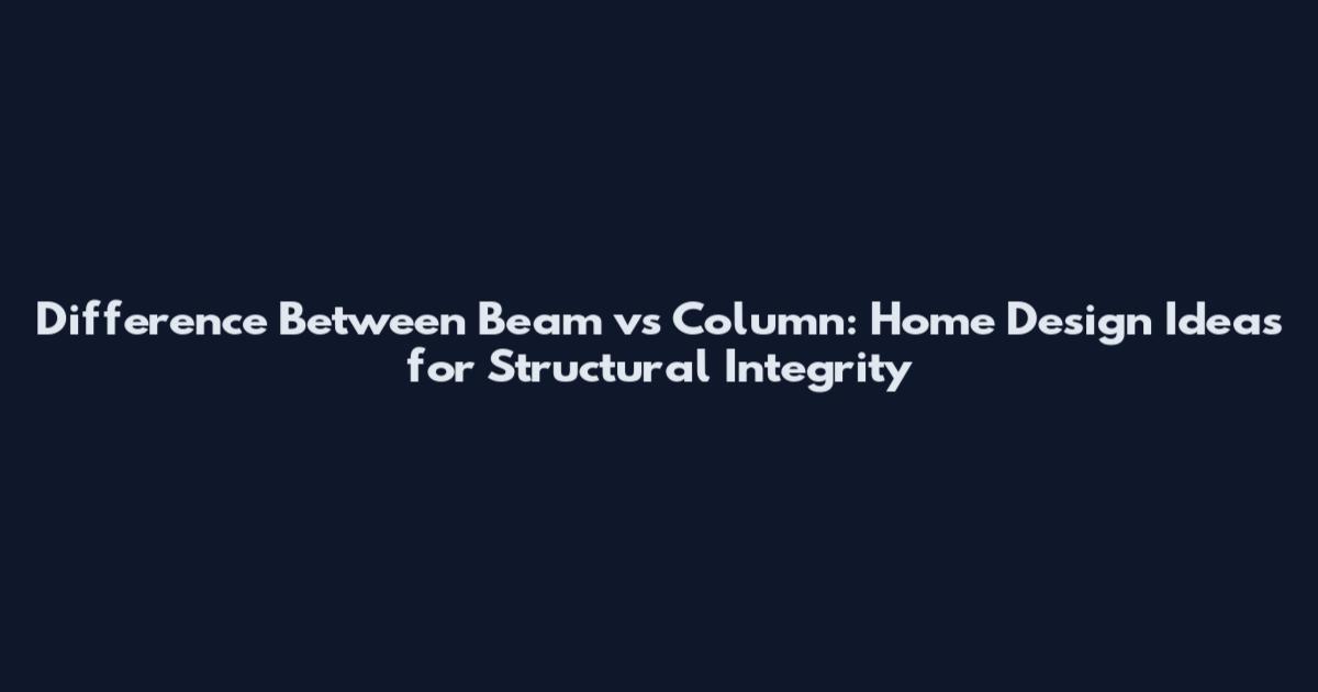 Difference Between Beam vs Column: Home Design Ideas for Structural Integrity
