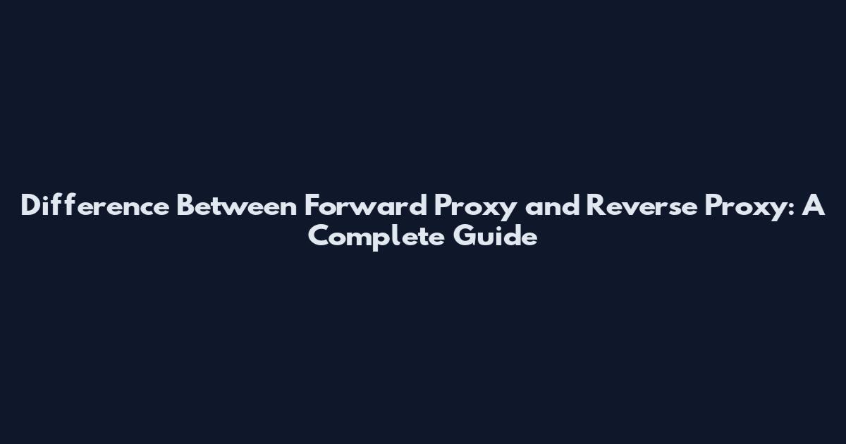 Difference Between Forward Proxy and Reverse Proxy: A Complete Guide