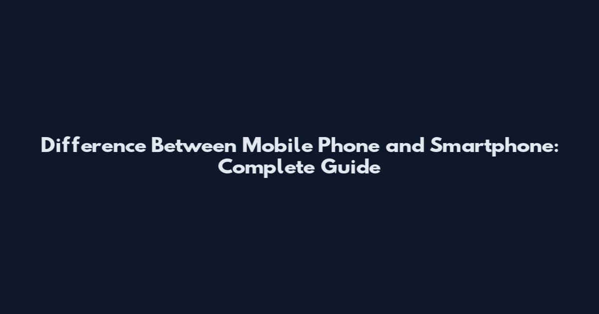 Difference Between Mobile Phone and Smartphone: Complete Guide