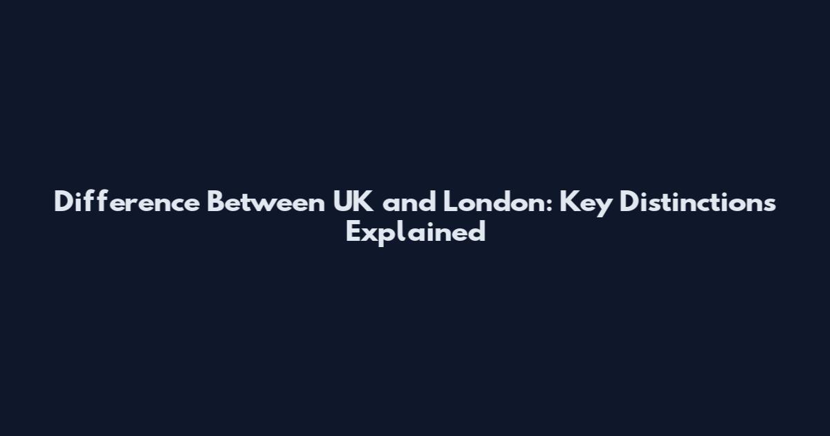 Difference Between UK and London: Key Distinctions Explained