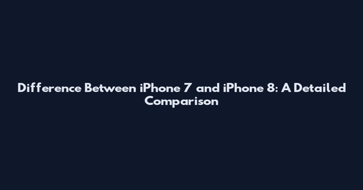Difference Between iPhone 7 and iPhone 8: A Detailed Comparison