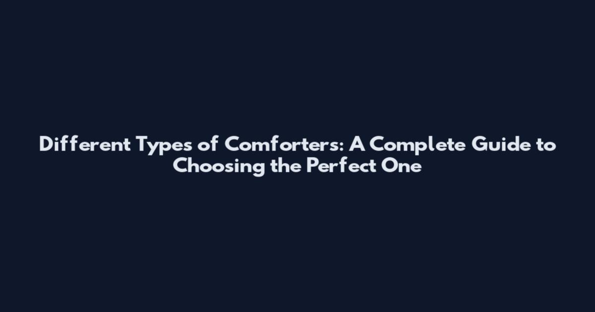 Different Types of Comforters: A Complete Guide to Choosing the Perfect One