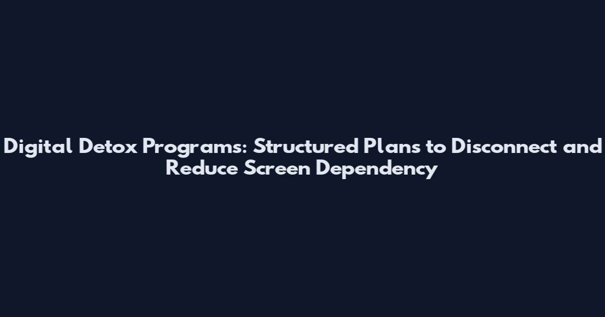 Digital Detox Programs: Structured Plans to Disconnect and Reduce Screen Dependency