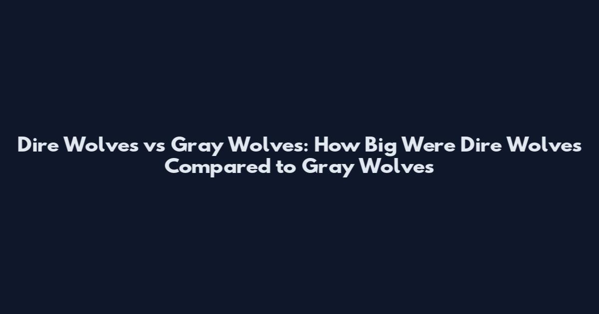 Dire Wolves vs Gray Wolves: How Big Were Dire Wolves Compared to Gray Wolves
