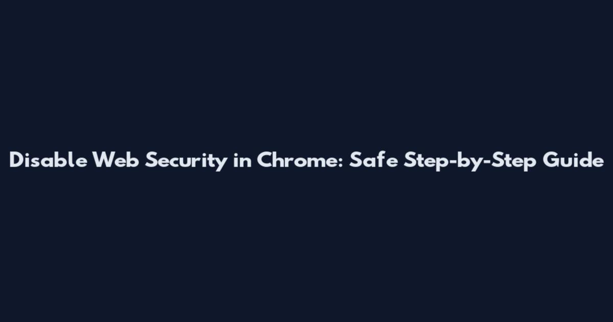 Disable Web Security in Chrome: Safe Step-by-Step Guide