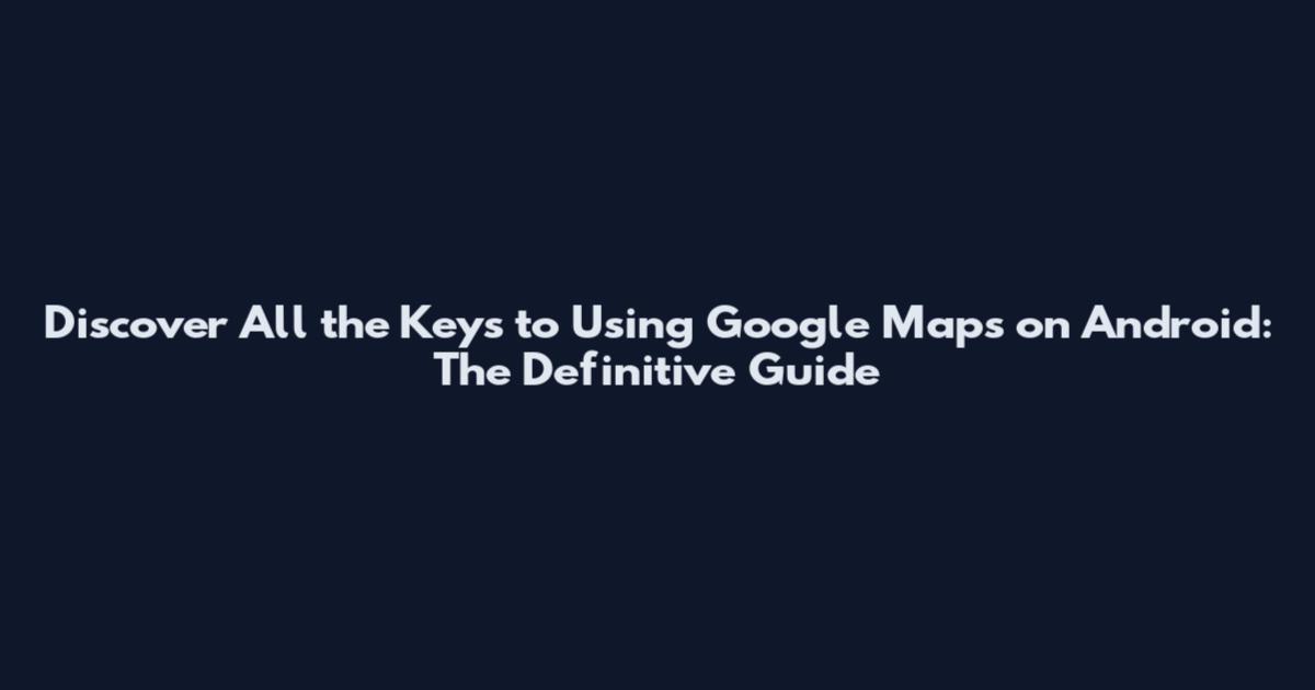 Discover All the Keys to Using Google Maps on Android: The Definitive Guide