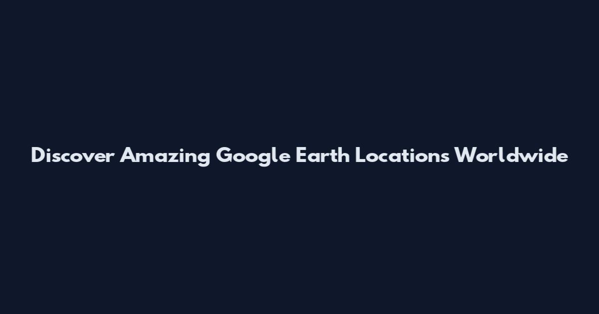Discover Amazing Google Earth Locations Worldwide