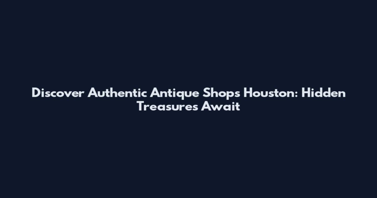 Discover Authentic Antique Shops Houston: Hidden Treasures Await