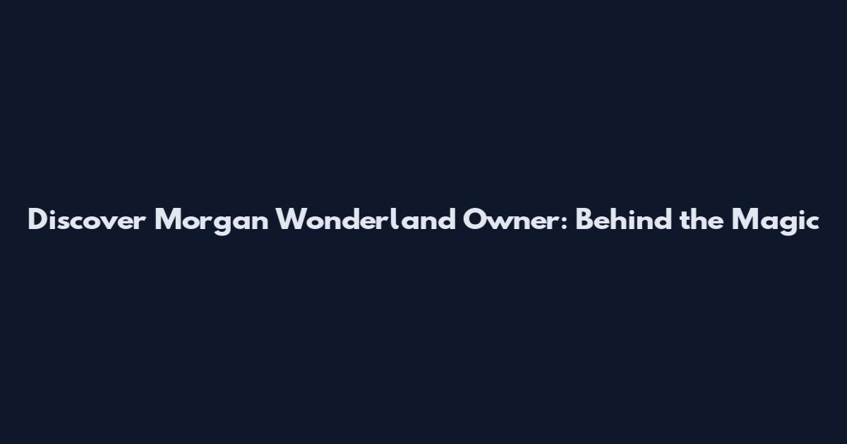 Discover Morgan Wonderland Owner: Behind the Magic