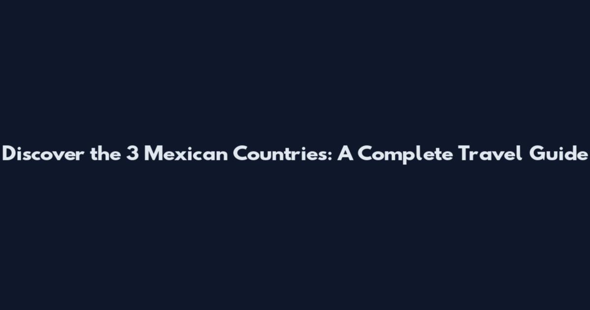 Discover the 3 Mexican Countries: A Complete Travel Guide