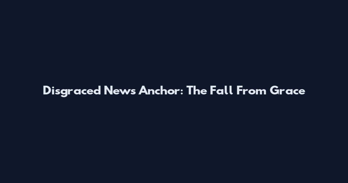 Disgraced News Anchor: The Fall From Grace