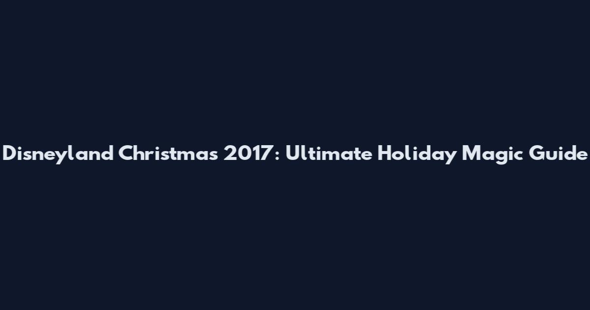 Disneyland Christmas 2017: Ultimate Holiday Magic Guide