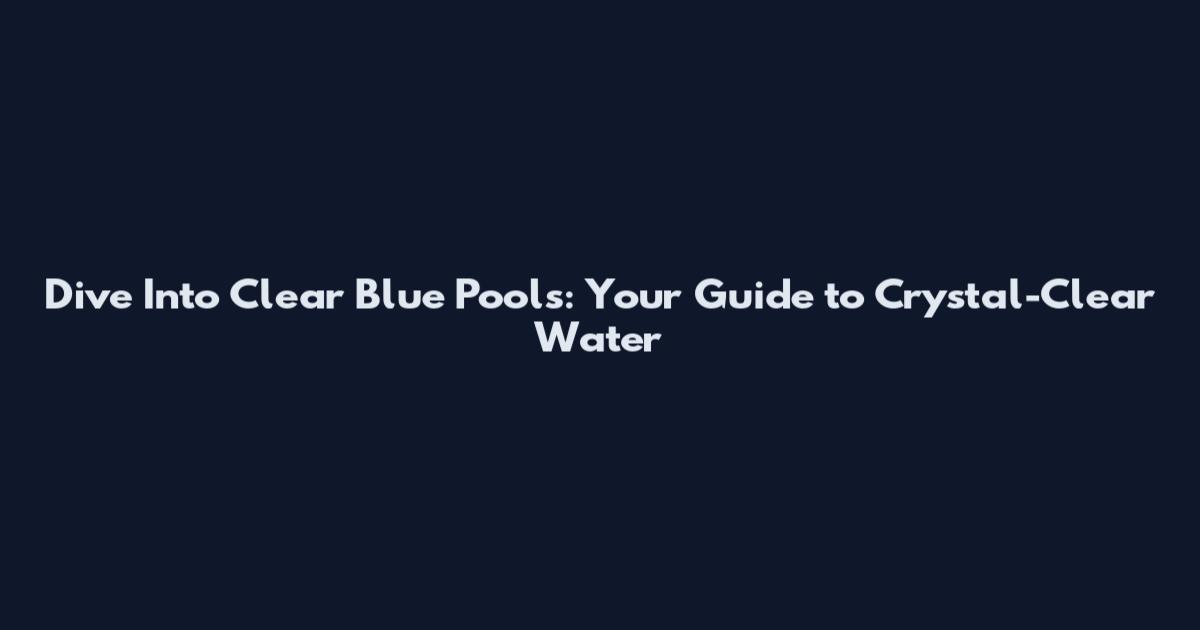 Dive Into Clear Blue Pools: Your Guide to Crystal-Clear Water