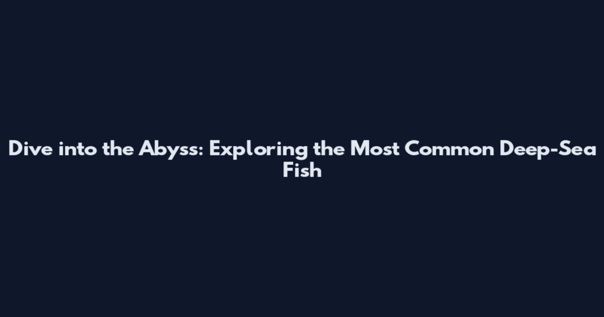 Dive into the Abyss: Exploring the Most Common Deep-Sea Fish
