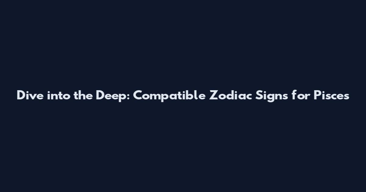Dive into the Deep: Compatible Zodiac Signs for Pisces