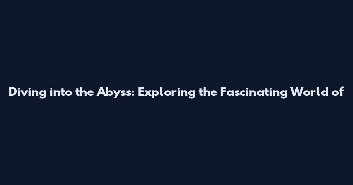 Diving into the Abyss: Exploring the Fascinating World of