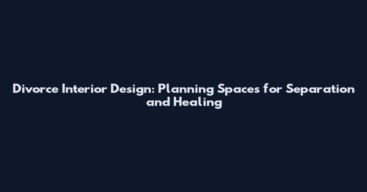 Divorce Interior Design: Planning Spaces for Separation and Healing