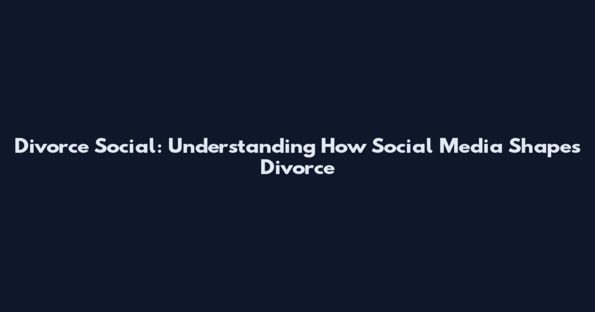 Divorce Social: Understanding How Social Media Shapes Divorce