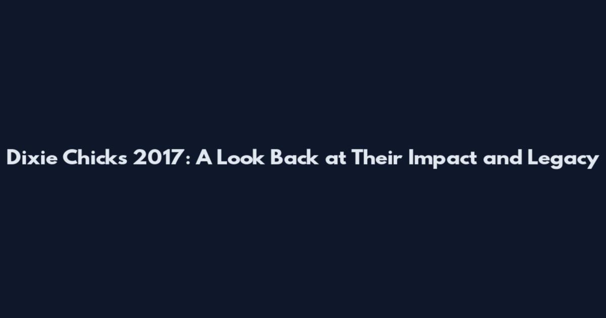 Dixie Chicks 2017: A Look Back at Their Impact and Legacy