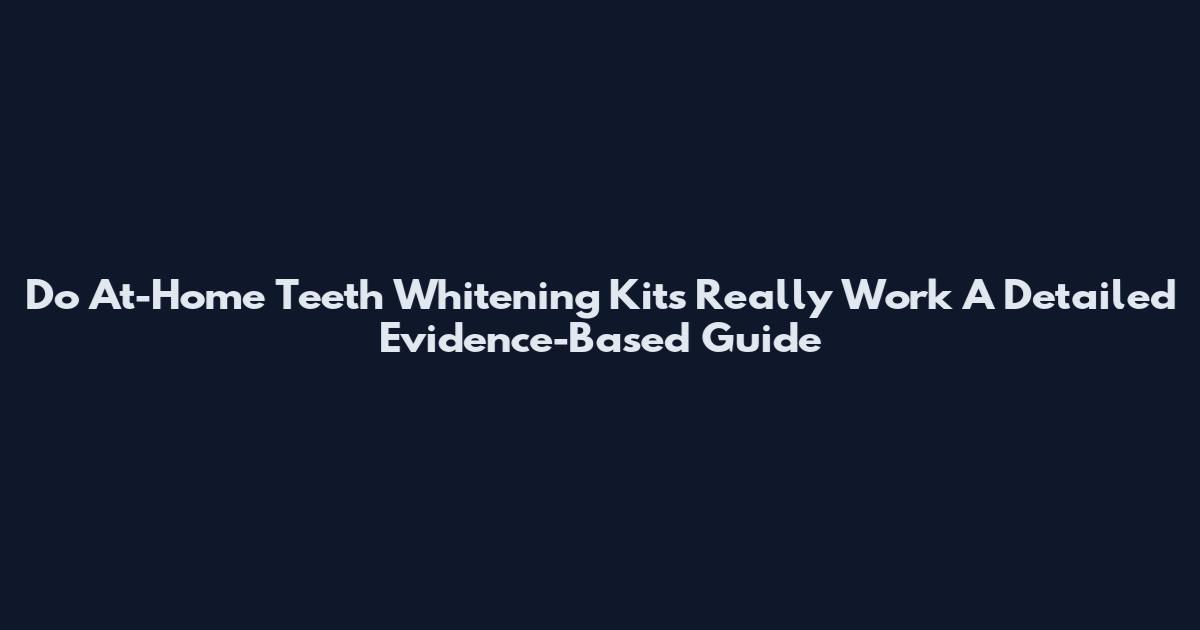 Do At-Home Teeth Whitening Kits Really Work A Detailed Evidence-Based Guide