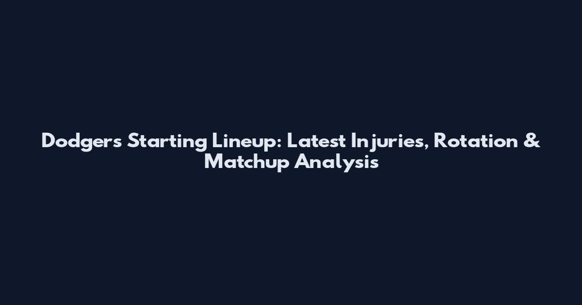Dodgers Starting Lineup: Latest Injuries, Rotation & Matchup Analysis