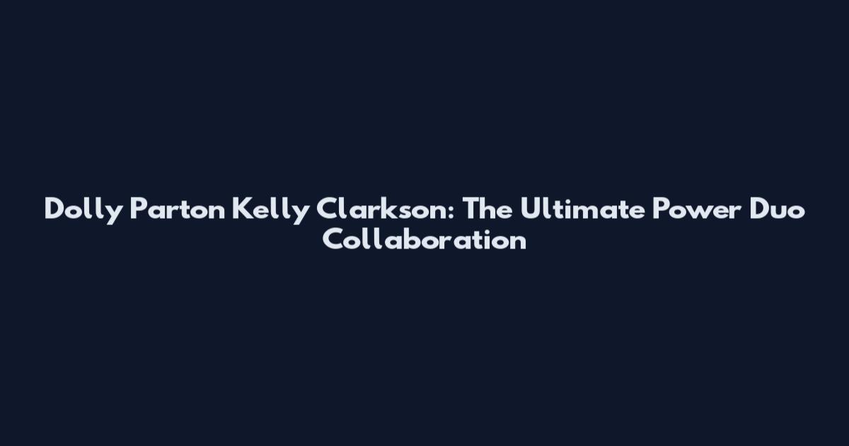 Dolly Parton Kelly Clarkson: The Ultimate Power Duo Collaboration