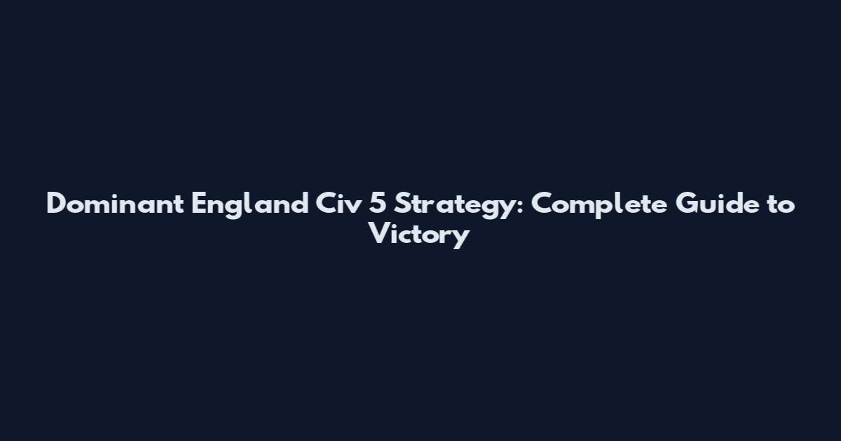 Dominant England Civ 5 Strategy: Complete Guide to Victory