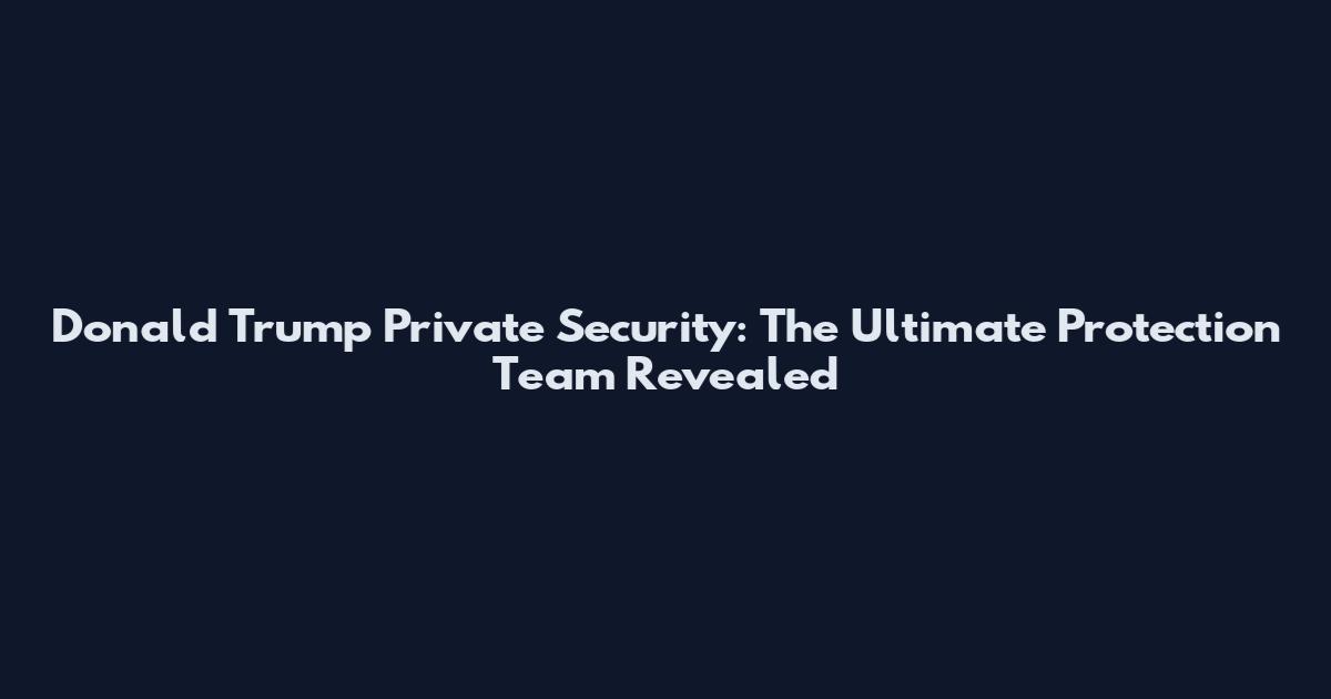 Donald Trump Private Security: The Ultimate Protection Team Revealed