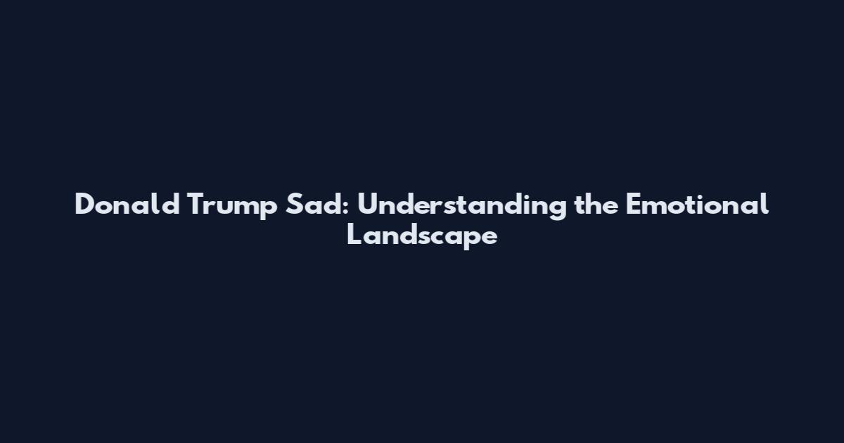 Donald Trump Sad: Understanding the Emotional Landscape