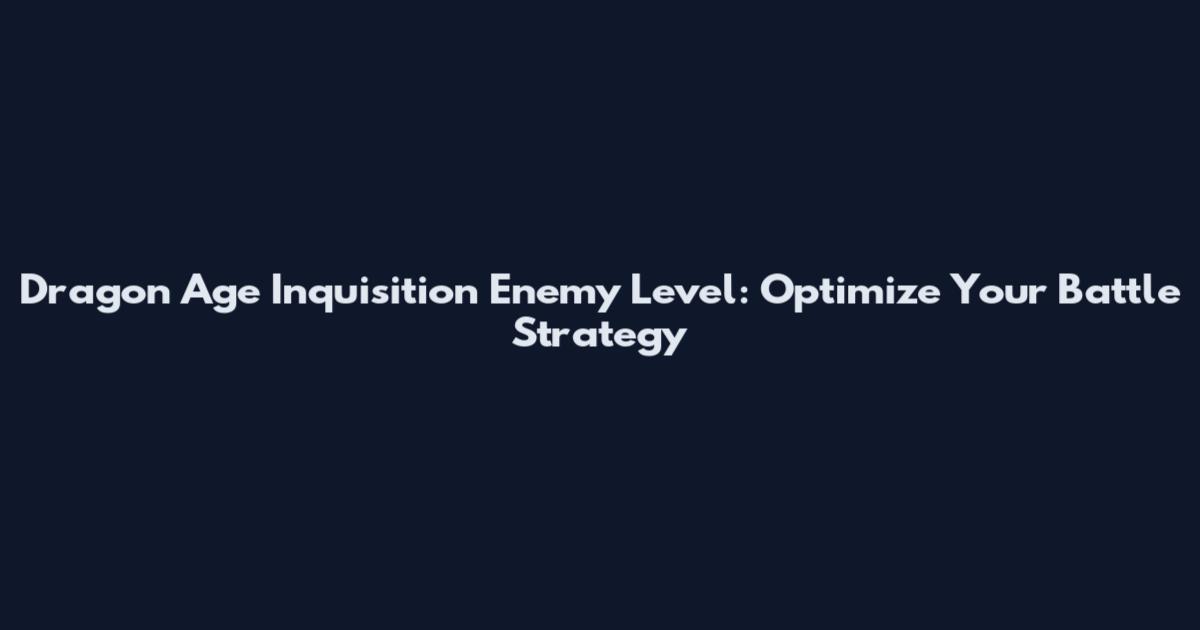 Dragon Age Inquisition Enemy Level: Optimize Your Battle Strategy
