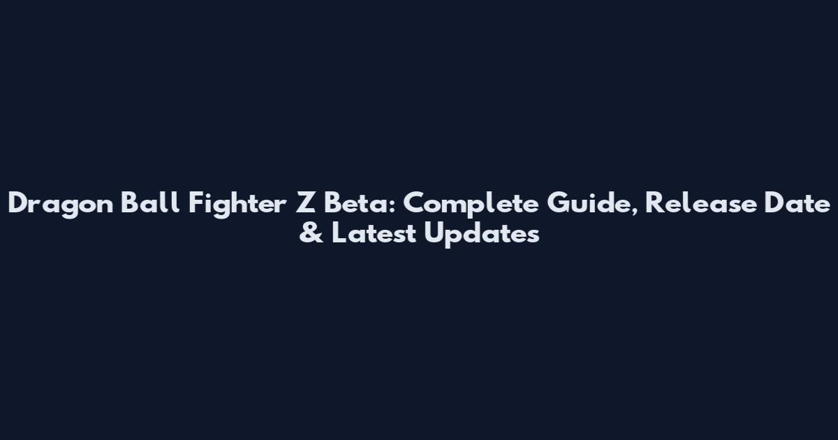 Dragon Ball Fighter Z Beta: Complete Guide, Release Date & Latest Updates